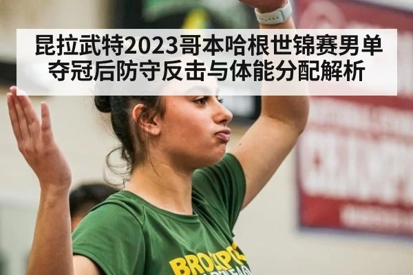 昆拉武特2023哥本哈根世锦赛男单夺冠后防守反击与体能分配解析